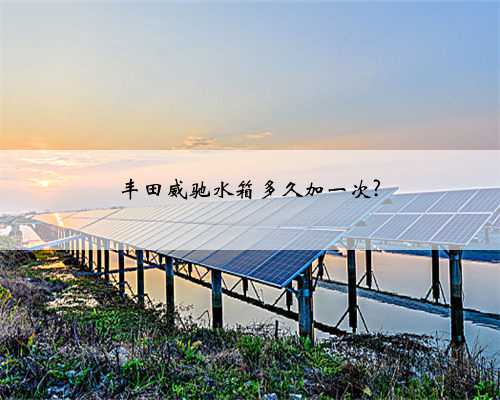 丰田威驰水箱多久加一次?