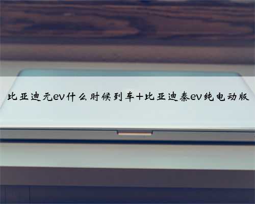 比亚迪元ev什么时候到车 比亚迪秦ev纯电动版