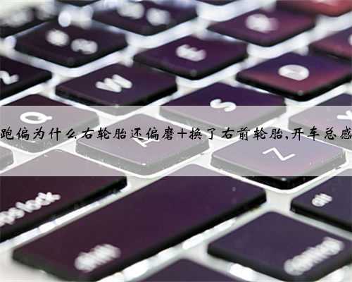 方向也不跑偏为什么右轮胎还偏磨 换了右前轮胎,开车总感觉往右偏