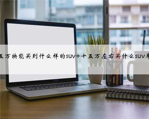 十五万块能买到什么样的suv 十五万左右买什么suv车好