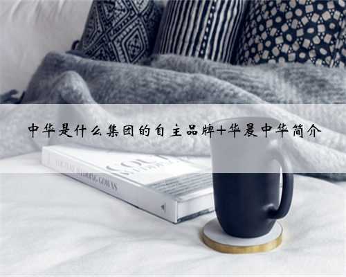 中华是什么集团的自主品牌 华晨中华简介