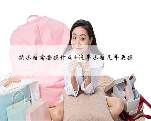 换水箱需要换什么 汽车水箱几年更换