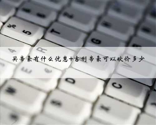 买帝豪有什么优惠 吉利帝豪可以砍价多少