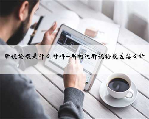 昕锐轮毂是什么材料 斯柯达昕锐轮毂盖怎么拆