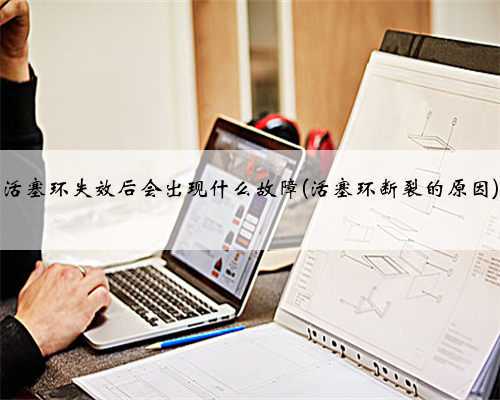 活塞环失效后会出现什么故障(活塞环断裂的原因)