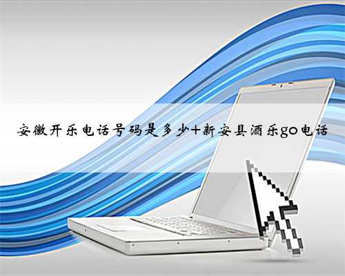 安徽开乐电话号码是多少 新安县酒乐go电话