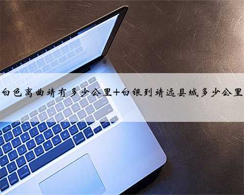 白色离曲靖有多少公里 白银到靖远县城多少公里