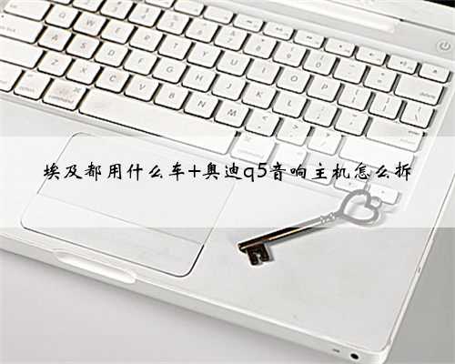 <b>埃及都用什么车 奥迪q5音响主机怎么拆</b>