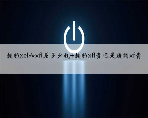 捷豹xel和xfl差多少钱 捷豹xfl贵还是捷豹xf贵