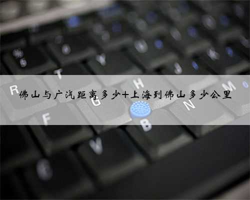 佛山与广汽距离多少 上海到佛山多少公里