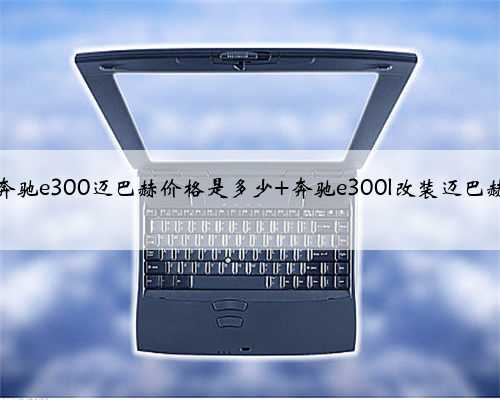 奔驰e300迈巴赫价格是多少 奔驰e300l改装迈巴赫